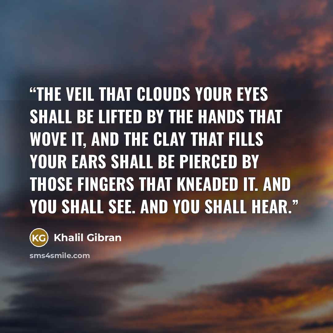 “The veil that clouds your eyes shall be lifted by the hands that wove it, And the clay that fills your ears shall be pierced by those fingers that kneaded it. And you shall see. And you shall hear.” quote by Khalil Gibran