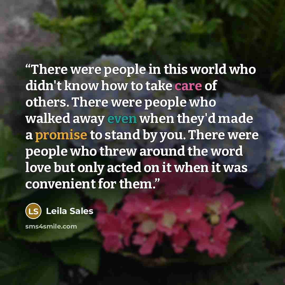 “There were people in this world who didn't know how to take care of others. There were people who walked away even when they'd made a promise to stand by you. There were people who threw around the word love but only acted on it when it was convenient for them.” quote by Leila Sales