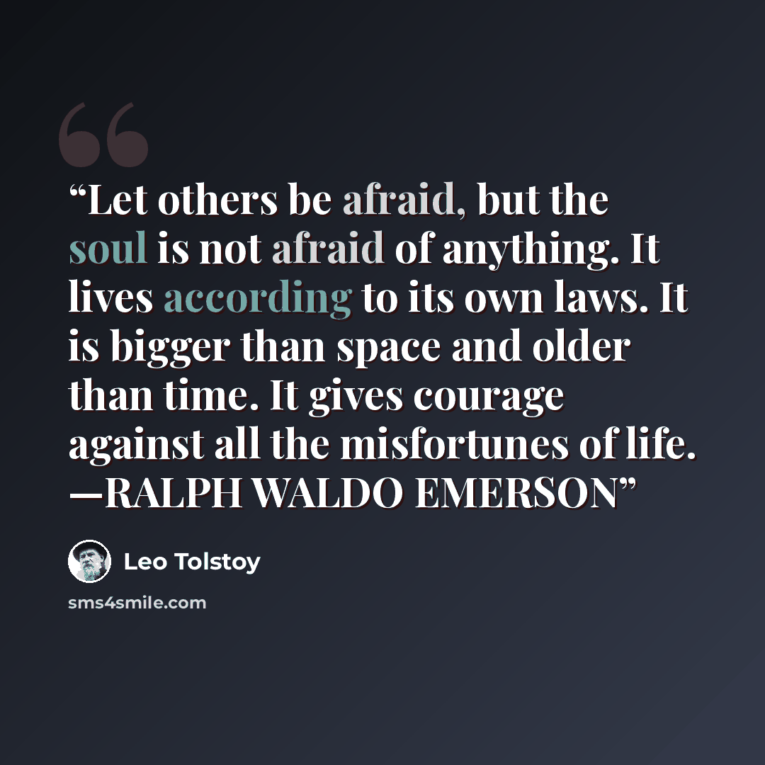“Let others be afraid, but the soul is not afraid of anything. It lives according to its own laws. It is bigger than space and older than time. It gives courage against all the misfortunes of life. —RALPH WALDO EMERSON” quote by Leo Tolstoy