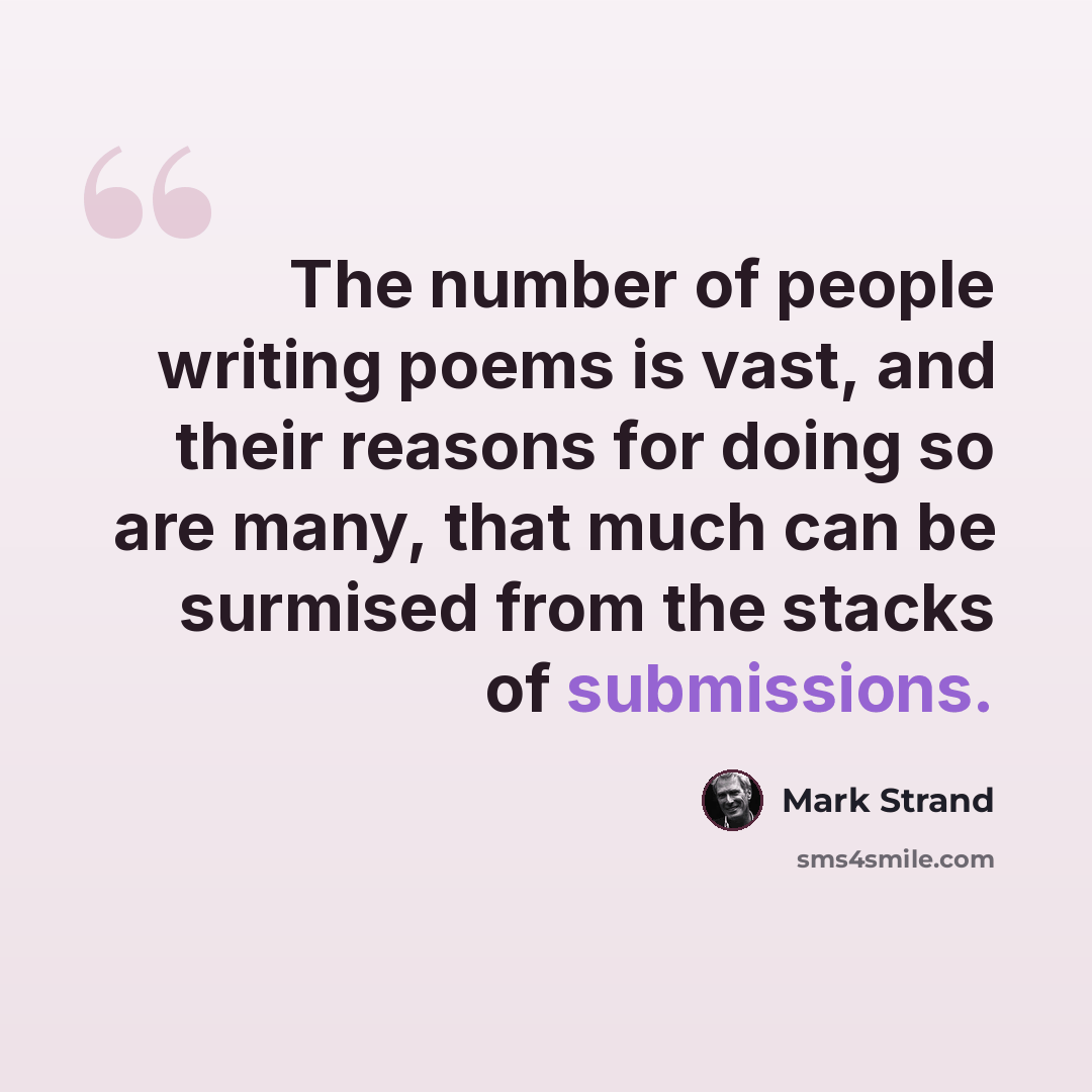 “The number of people writing poems is vast, and their reasons for doing so are many, that much can be surmised from the stacks of submissions.” quote by Mark Strand