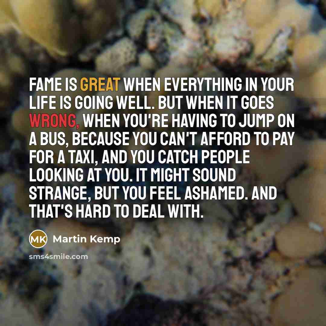 “Fame is great when everything in your life is going well. But when it goes wrong, when you're having to jump on a bus, because you can't afford to pay for a taxi, and you catch people looking at you. It might sound strange, but you feel ashamed. And that's hard to deal with.” quote by Martin Kemp