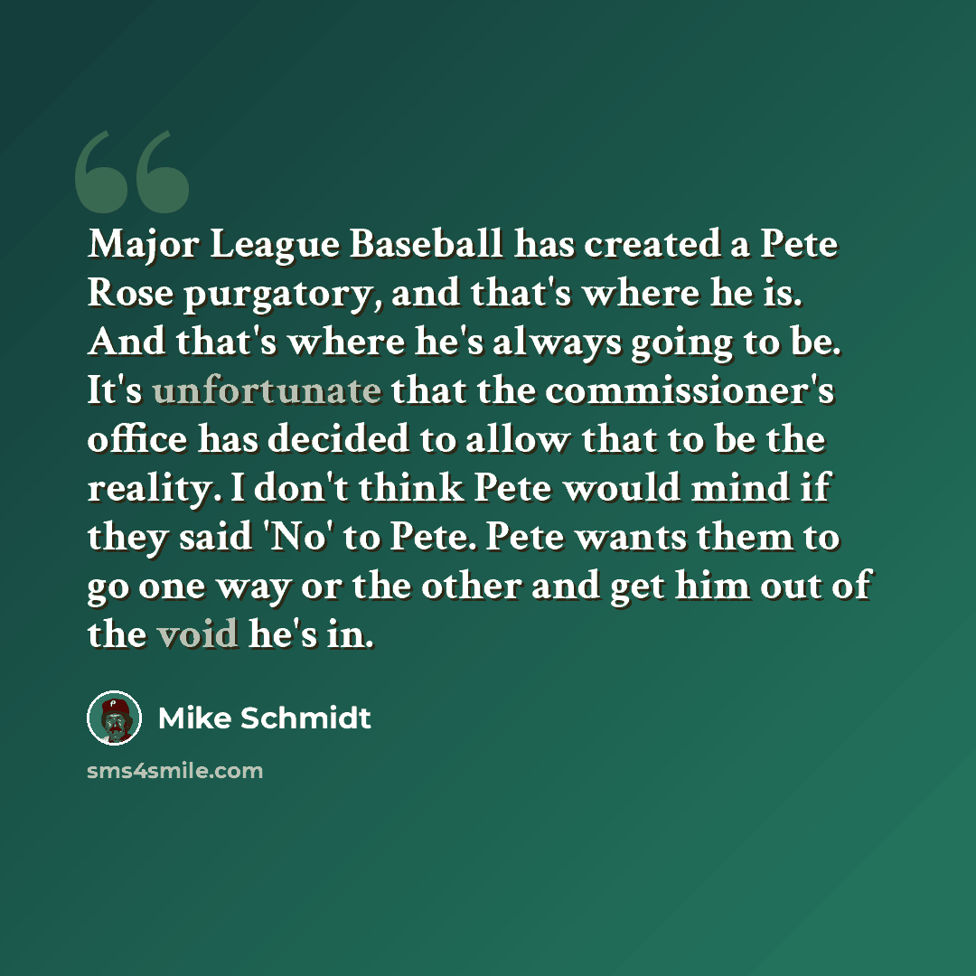 “Major League Baseball has created a Pete Rose purgatory, and that's where he is. And that's where he's always going to be. It's unfortunate that the commissioner's office has decided to allow that to be the reality. I don't think Pete would mind if they said 'No' to Pete. Pete wants them to go one…” quote by Mike Schmidt