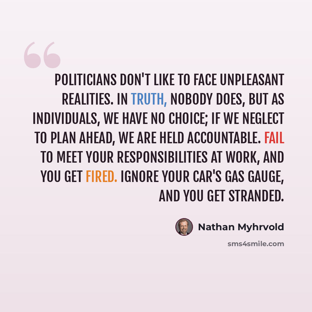 “Politicians don't like to face unpleasant realities. In truth, nobody does, but as individuals, we have no choice; if we neglect to plan ahead, we are held accountable. Fail to meet your responsibilities at work, and you get fired. Ignore your car's gas gauge, and you get stranded.” quote by Nathan Myhrvold