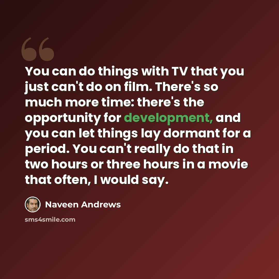 “You can do things with TV that you just can't do on film. There's so much more time: there's the opportunity for development, and you can let things lay dormant for a period. You can't really do that in two hours or three hours in a movie that often, I would say.” quote by Naveen Andrews