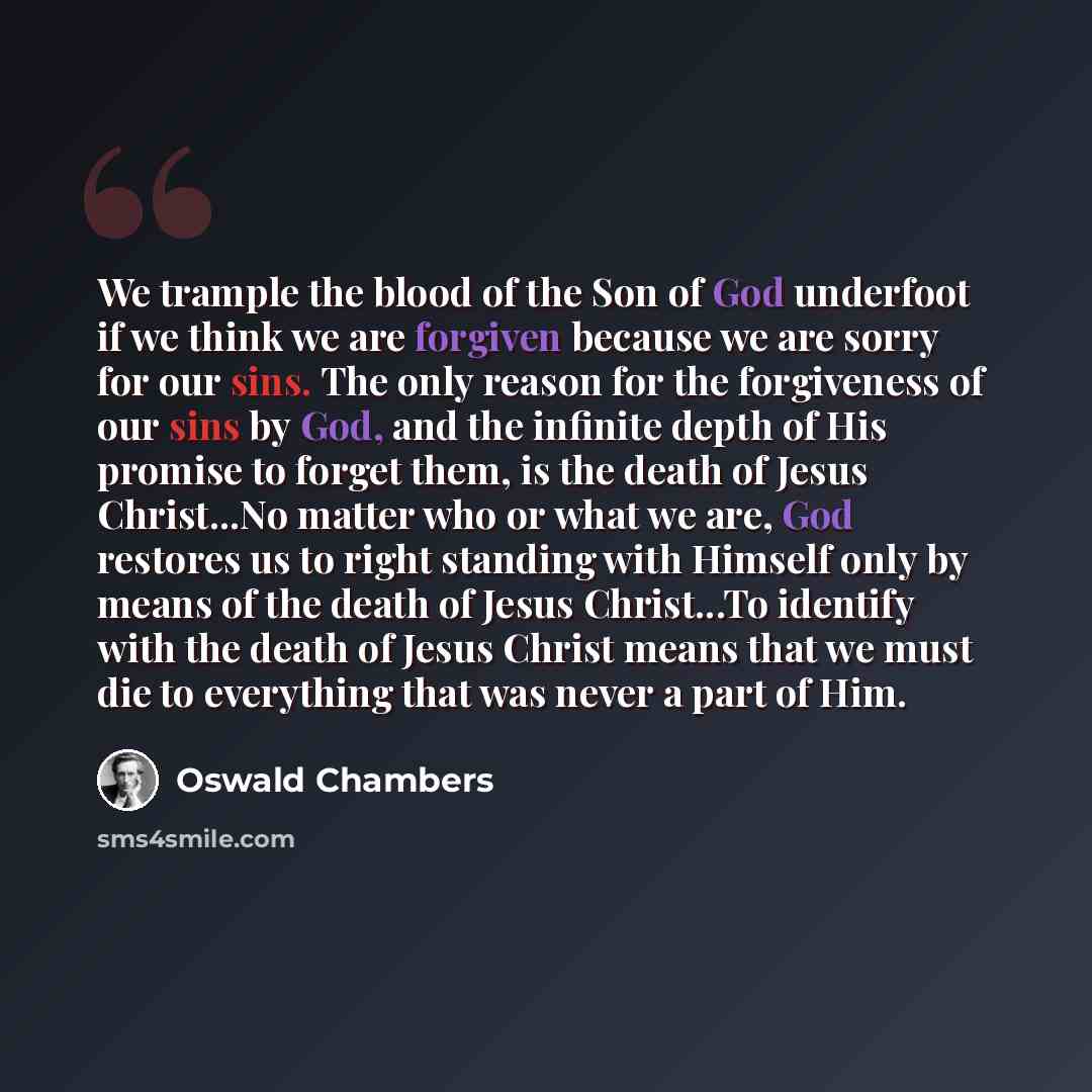 “We trample the blood of the Son of God underfoot if we think we are forgiven because we are sorry for our sins. The only reason for the forgiveness of our sins by God, and the infinite depth of His promise to forget them, is the death of Jesus Christ...No matter who or what we are, God restores us…” quote by Oswald Chambers