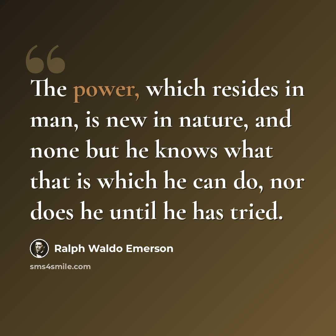 “The power, which resides in man, is new in nature, and none but he knows what that is which he can do, nor does he until he has tried.” quote by Ralph Waldo Emerson