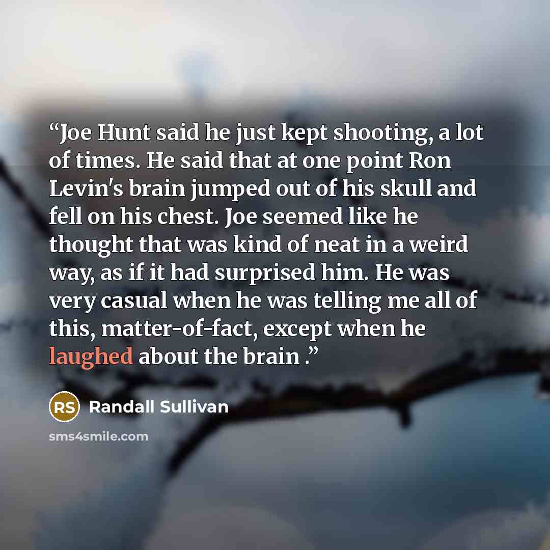“Joe Hunt said he just kept shooting, a lot of times. He said that at one point Ron Levin's brain jumped out of his skull and fell on his chest. Joe seemed like he thought that was kind of neat in a weird way, as if it had surprised him. He was very casual when he was telling me all of this…” quote by Randall Sullivan