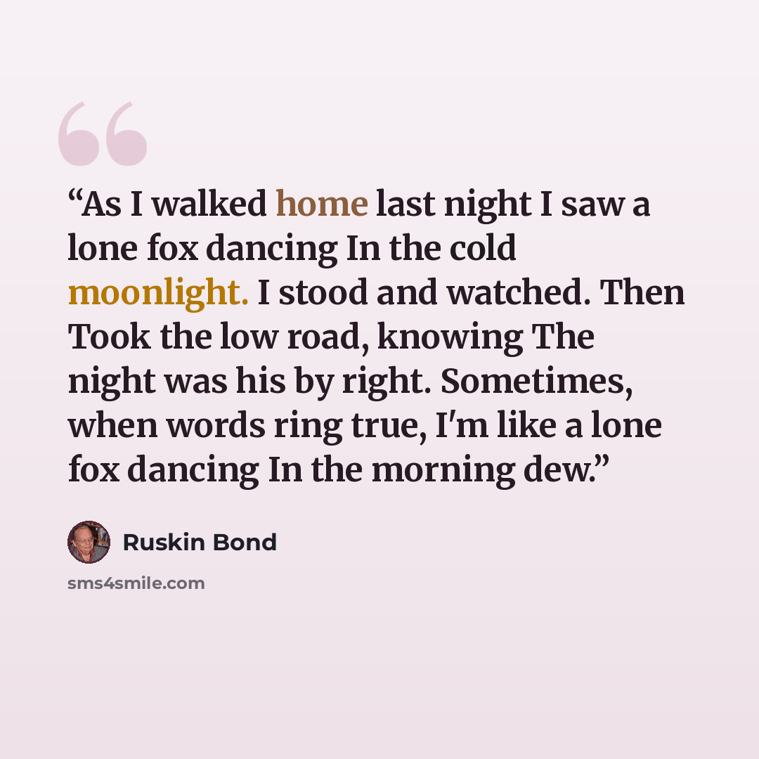 “As I walked home last night I saw a lone fox dancing In the cold moonlight. I stood and watched. Then Took the low road, knowing The night was his by right. Sometimes, when words ring true, I'm like a lone fox dancing In the morning dew.” quote by Ruskin Bond