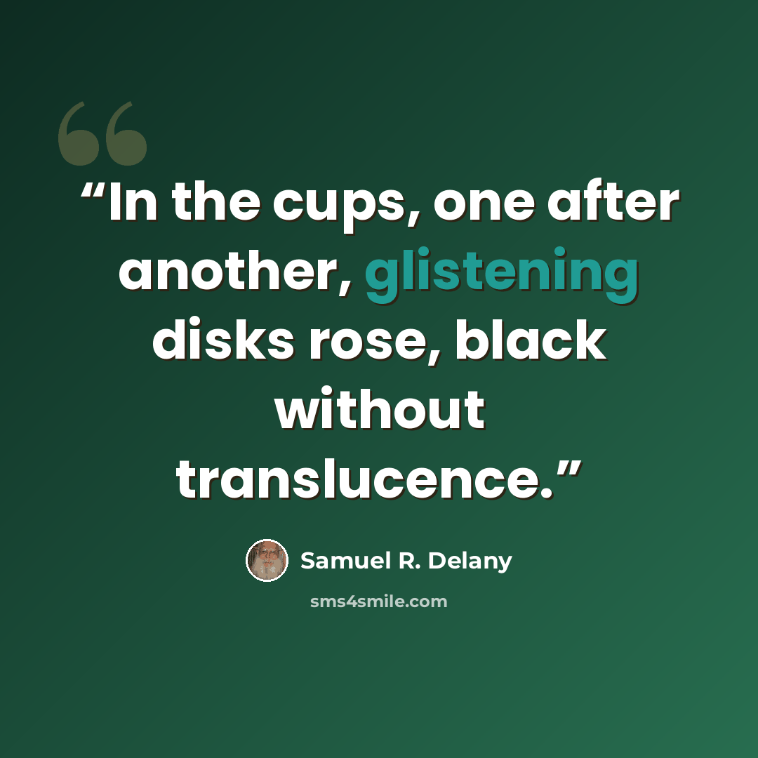 “In the cups, one after another, glistening disks rose, black without translucence.” quote by Samuel R. Delany