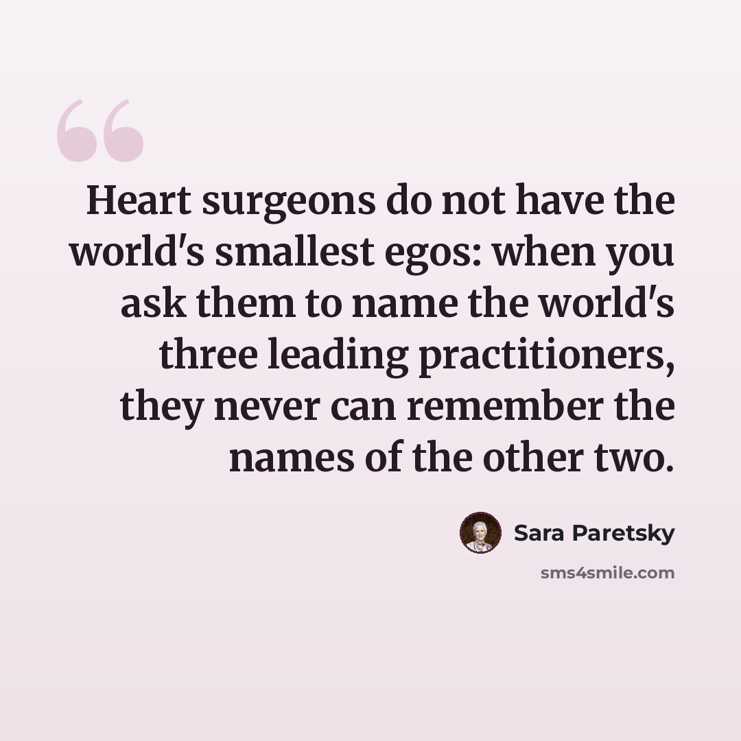 “Heart surgeons do not have the world's smallest egos: when you ask them to name the world's three leading practitioners, they never can remember the names of the other two.” quote by Sara Paretsky