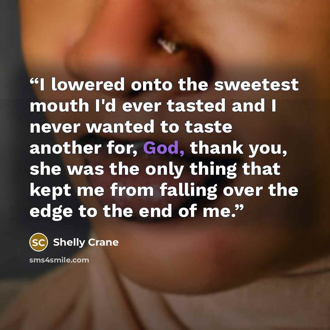 “I lowered onto the sweetest mouth I'd ever tasted and I never wanted to taste another for, God, thank you, she was the only thing that kept me from falling over the edge to the end of me.” quote by Shelly Crane