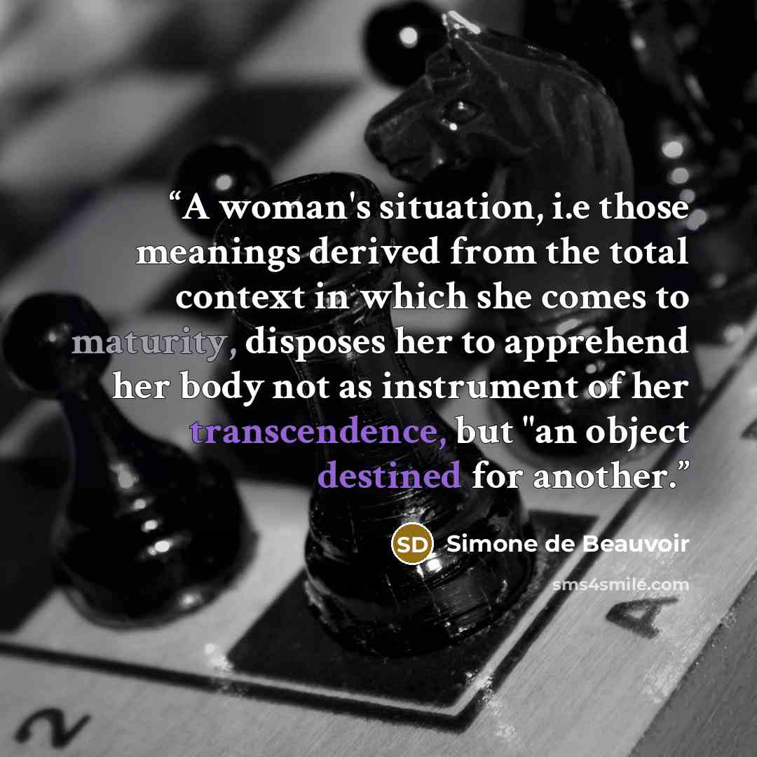 “A woman's situation, i.e those meanings derived from the total context in which she comes to maturity, disposes her to apprehend her body not as instrument of her transcendence, but "an object destined for another.” quote by Simone de Beauvoir