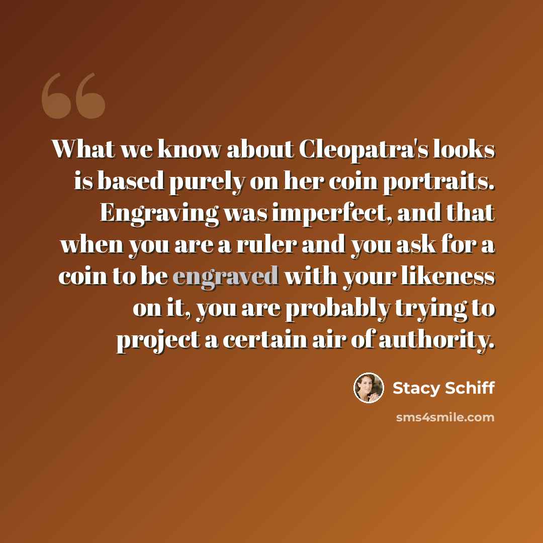 “What we know about Cleopatra's looks is based purely on her coin portraits. Engraving was imperfect, and that when you are a ruler and you ask for a coin to be engraved with your likeness on it, you are probably trying to project a certain air of authority.” quote by Stacy Schiff