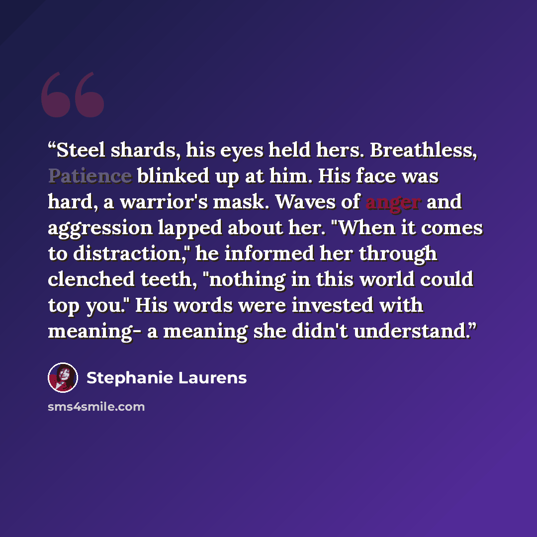 “Steel shards, his eyes held hers. Breathless, Patience blinked up at him. His face was hard, a warrior's mask. Waves of anger and aggression lapped about her. "When it comes to distraction," he informed her through clenched teeth, "nothing in this world could top you." His words were invested with…” quote by Stephanie Laurens