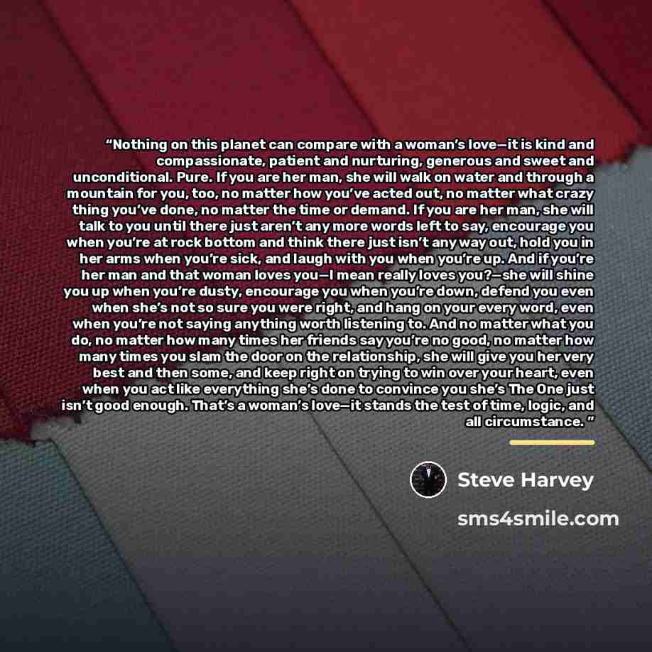“Nothing on this planet can compare with a woman’s love—it is kind and compassionate, patient and nurturing, generous and sweet and unconditional. Pure. If you are her man, she will walk on water and through a mountain for you, too, no matter how you’ve acted out, no matter what crazy thing you’ve…” quote by Steve Harvey