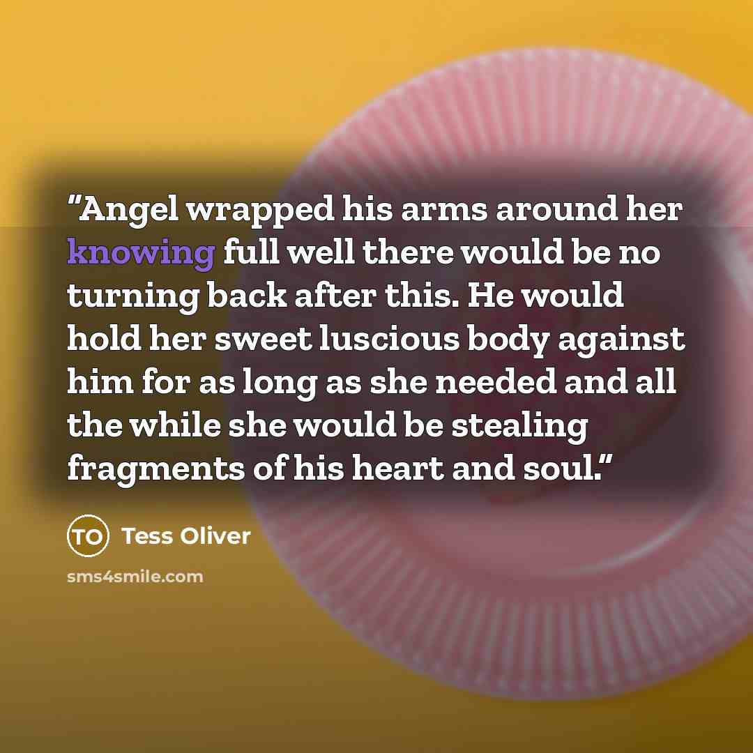 “Angel wrapped his arms around her knowing full well there would be no turning back after this. He would hold her sweet luscious body against him for as long as she needed and all the while she would be stealing fragments of his heart and soul.” quote by Tess Oliver