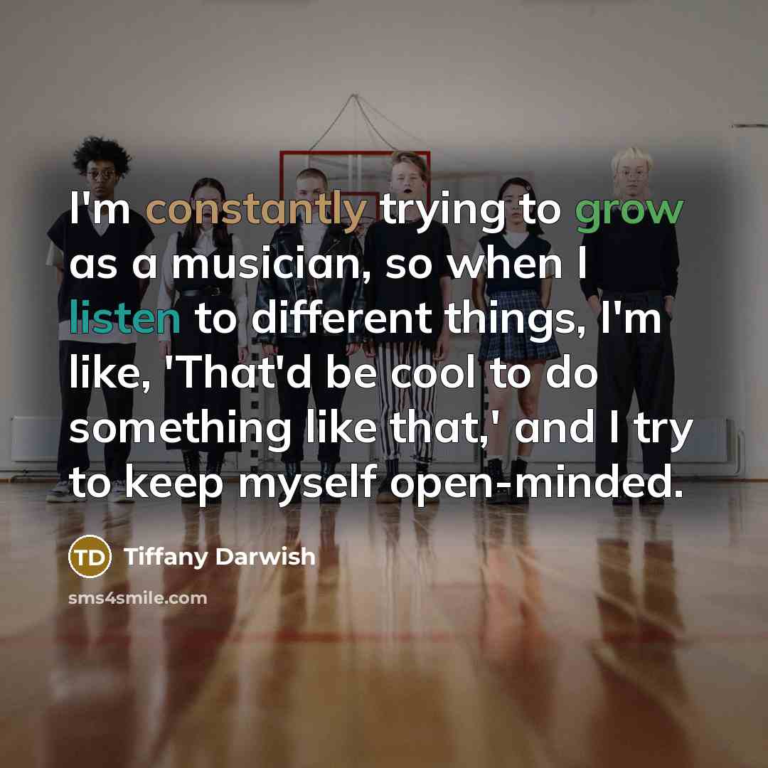 “I'm constantly trying to grow as a musician, so when I listen to different things, I'm like, 'That'd be cool to do something like that,' and I try to keep myself open-minded.” quote by Tiffany Darwish