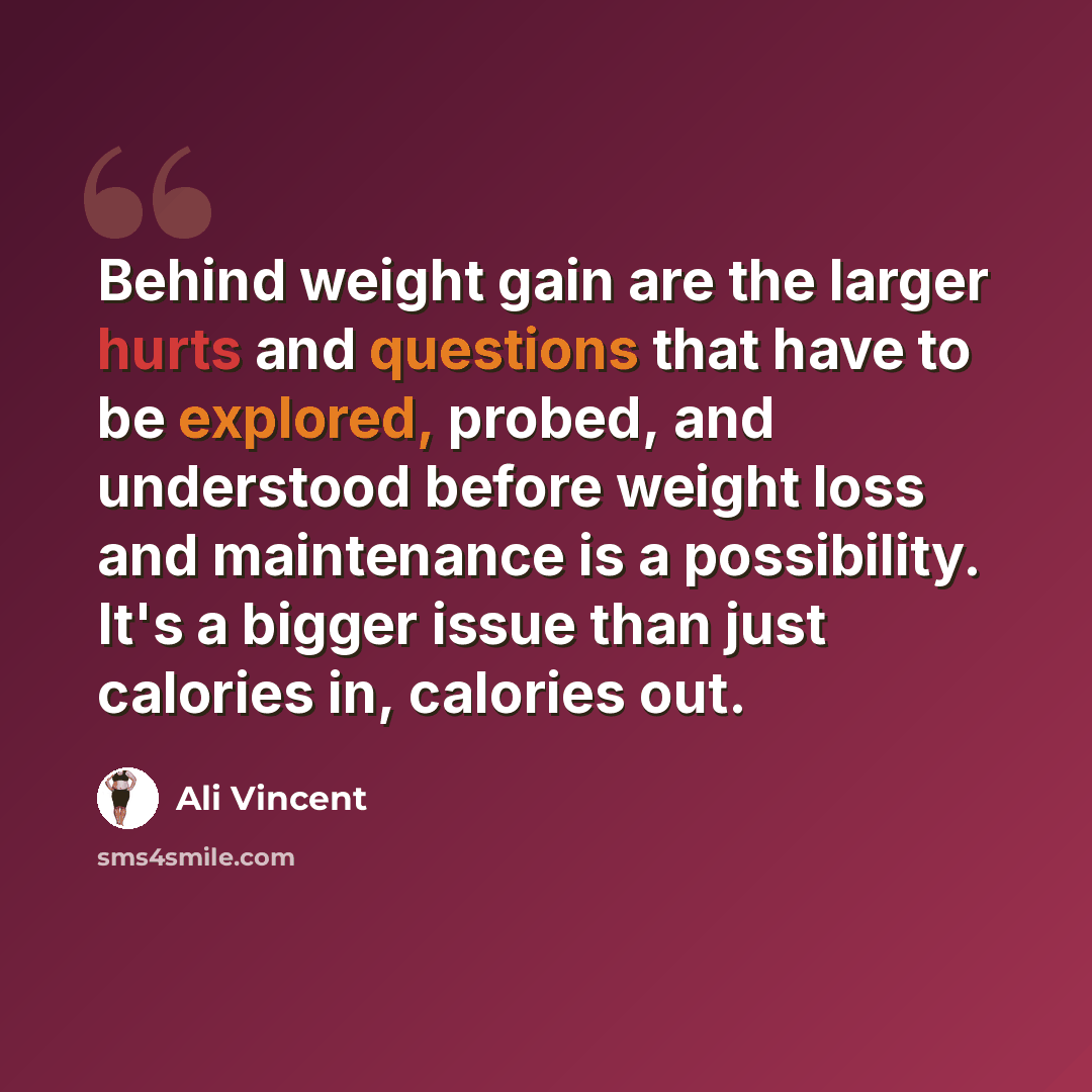 “Behind weight gain are the larger hurts and questions that have to be explored, probed, and understood before weight loss and maintenance is a possibility. It's a bigger issue than just calories in, calories out.” quote by Ali Vincent