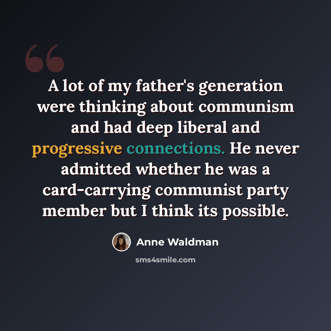 “A lot of my father's generation were thinking about communism and had deep liberal and progressive connections. He never admitted whether he was a card-carrying communist party member but I think its possible.” quote by Anne Waldman