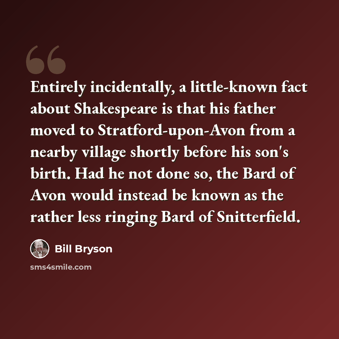 “Entirely incidentally, a little-known fact about Shakespeare is that his father moved to Stratford-upon-Avon from a nearby village shortly before his son's birth. Had he not done so, the Bard of Avon would instead be known as the rather less ringing Bard of Snitterfield.” quote by Bill Bryson