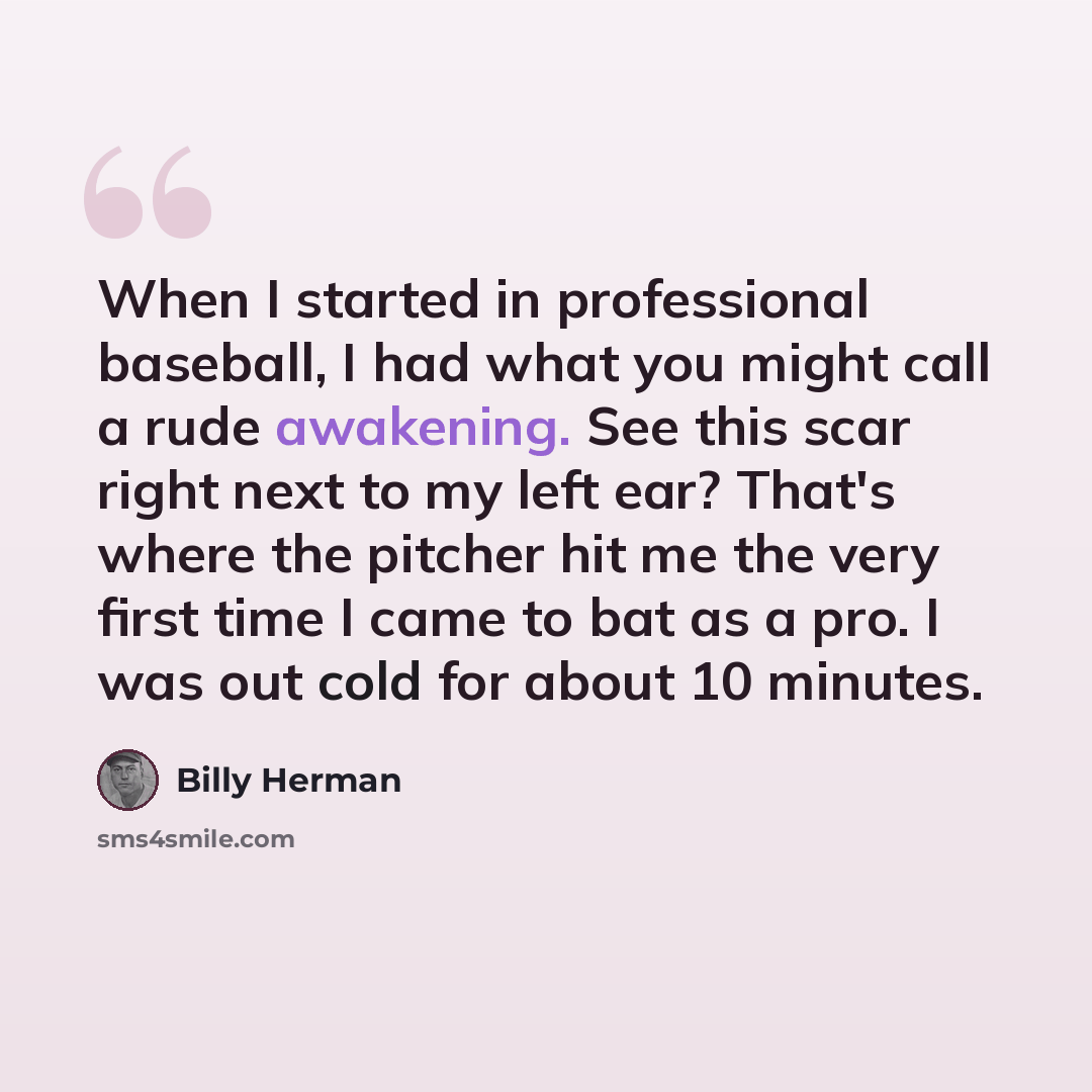 “When I started in professional baseball, I had what you might call a rude awakening. See this scar right next to my left ear? That's where the pitcher hit me the very first time I came to bat as a pro. I was out cold for about 10 minutes.” quote by Billy Herman