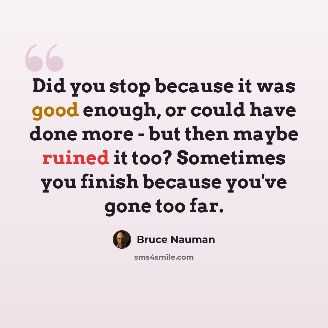 “Did you stop because it was good enough, or could have done more - but then maybe ruined it too? Sometimes you finish because you've gone too far.” quote by Bruce Nauman