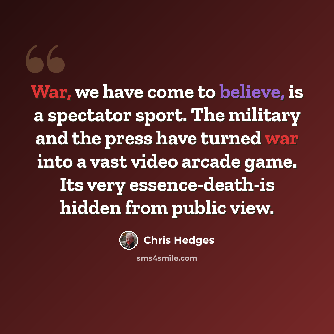 “War, we have come to believe, is a spectator sport. The military and the press have turned war into a vast video arcade game. Its very essence-death-is hidden from public view.” quote by Chris Hedges