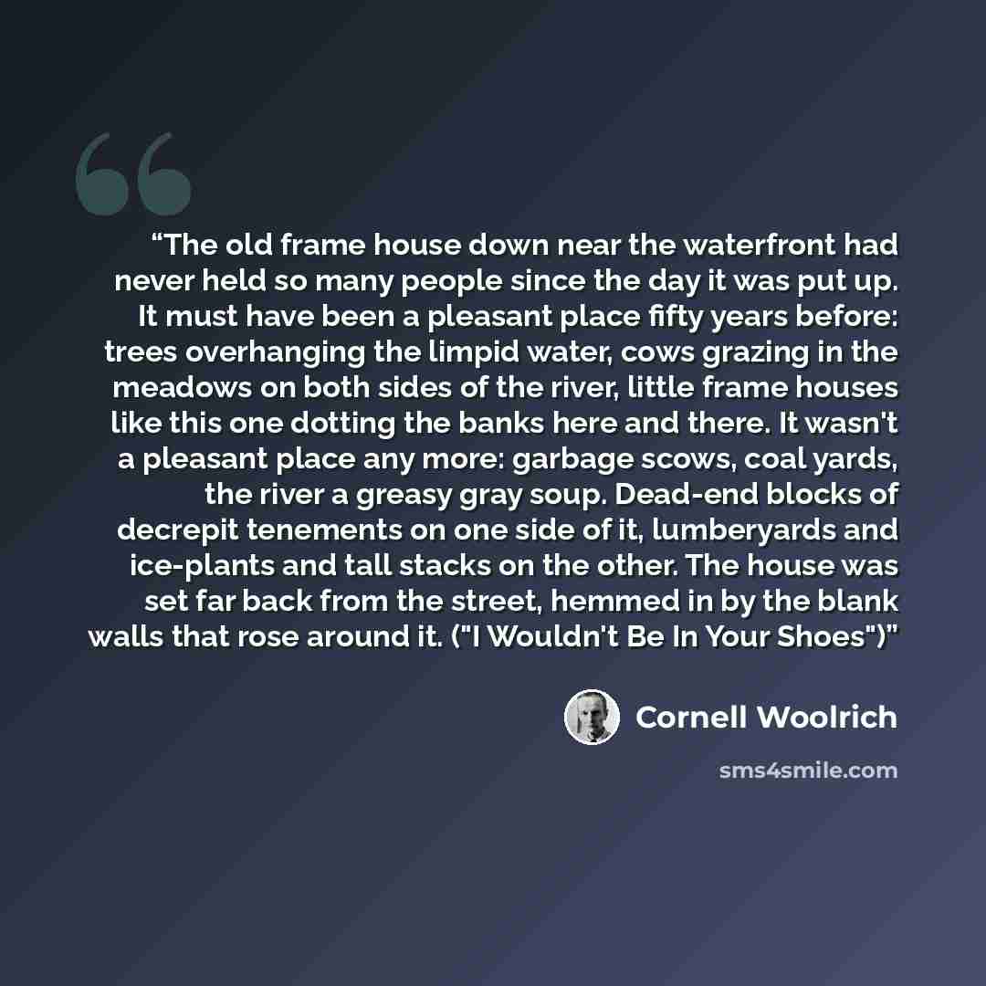 “The old frame house down near the waterfront had never held so many people since the day it was put up. It must have been a pleasant place fifty years before: trees overhanging the limpid water, cows grazing in the meadows on both sides of the river, little frame houses like this one dotting the…” quote by Cornell Woolrich