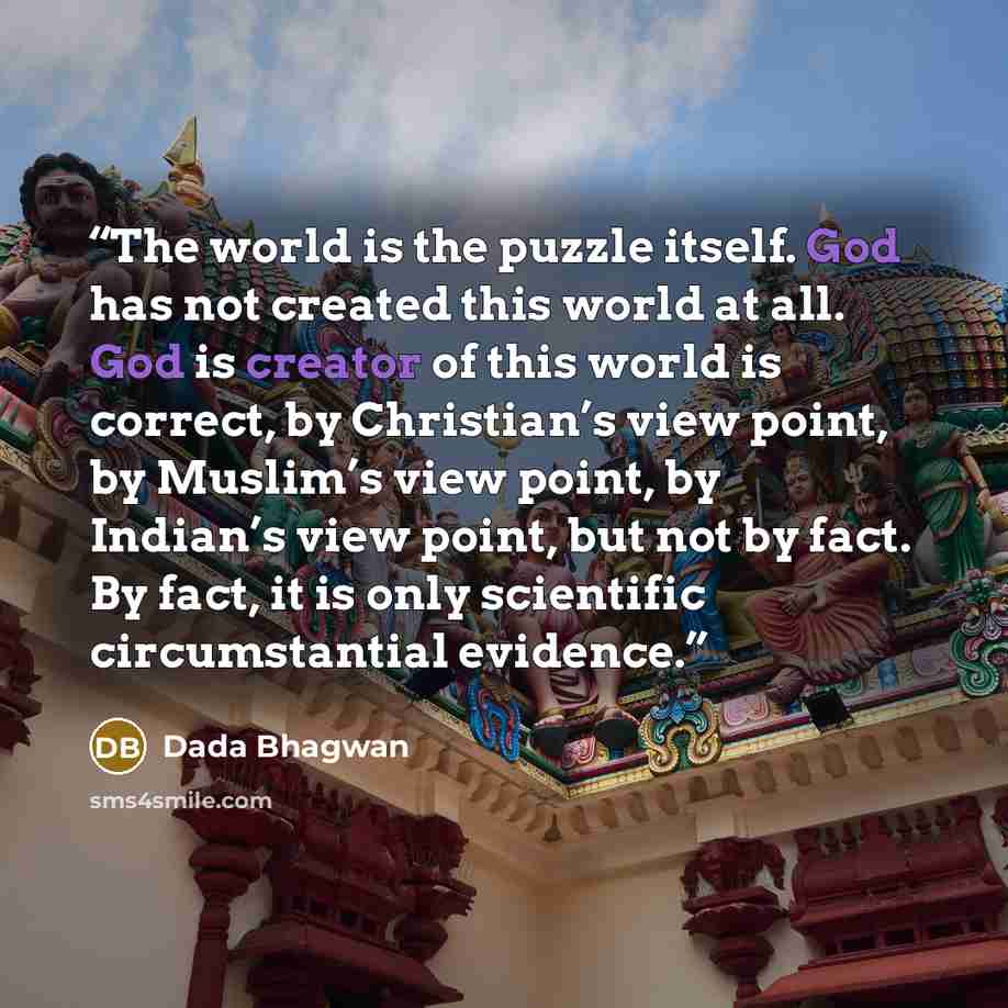 “The world is the puzzle itself. God has not created this world at all. God is creator of this world is correct, by Christian’s view point, by Muslim’s view point, by Indian’s view point, but not by fact. By fact, it is only scientific circumstantial evidence.” quote by Dada Bhagwan