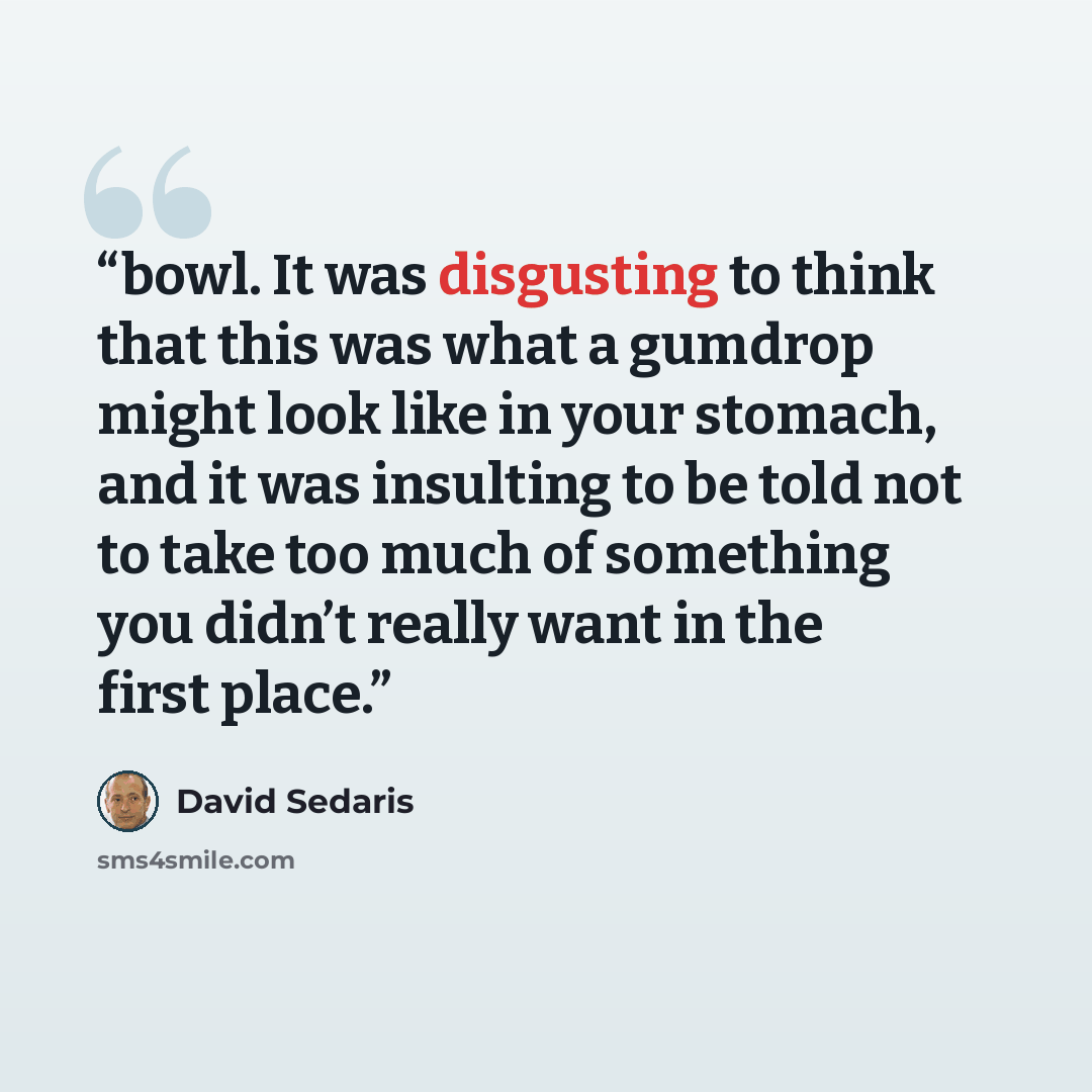 “bowl. It was disgusting to think that this was what a gumdrop might look like in your stomach, and it was insulting to be told not to take too much of something you didn’t really want in the first place.” quote by David Sedaris