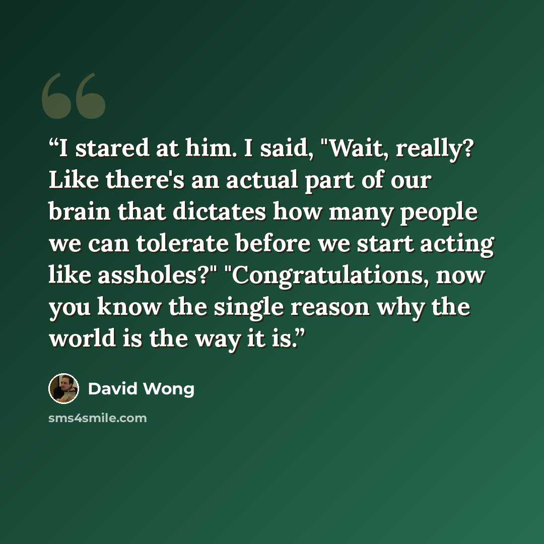 “I stared at him. I said, "Wait, really? Like there's an actual part of our brain that dictates how many people we can tolerate before we start acting like assholes?" "Congratulations, now you know the single reason why the world is the way it is.” quote by David Wong