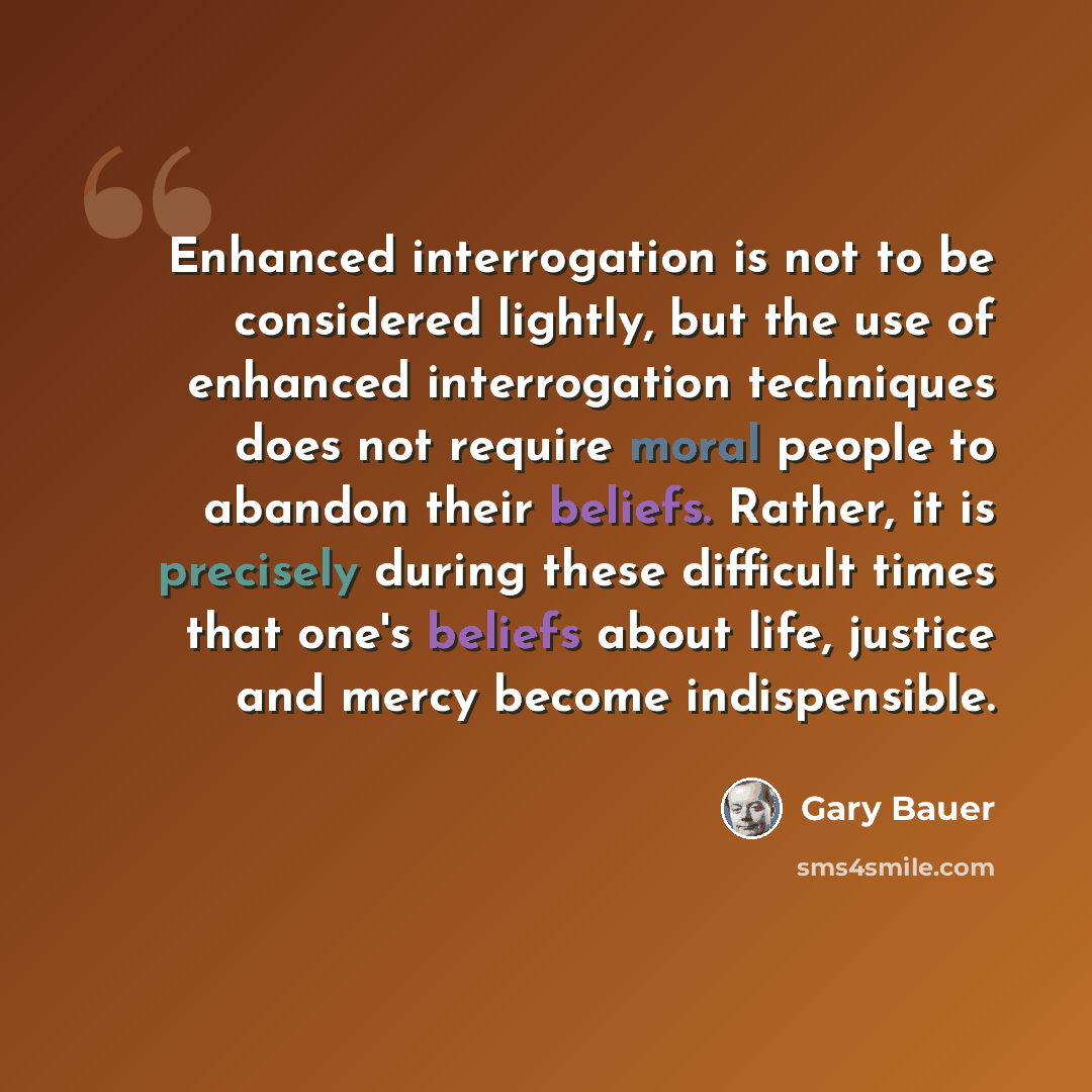 “Enhanced interrogation is not to be considered lightly, but the use of enhanced interrogation techniques does not require moral people to abandon their beliefs. Rather, it is precisely during these difficult times that one's beliefs about life, justice and mercy become indispensible.” quote by Gary Bauer