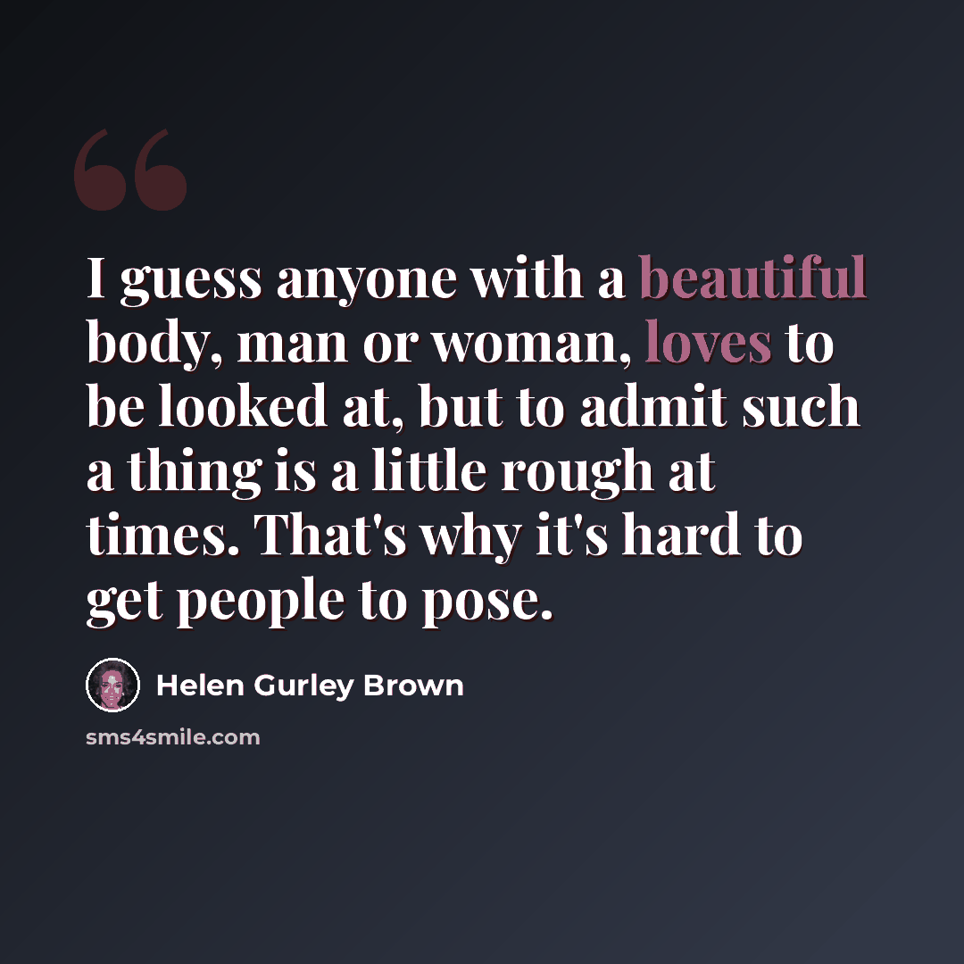 “I guess anyone with a beautiful body, man or woman, loves to be looked at, but to admit such a thing is a little rough at times. That's why it's hard to get people to pose.” quote by Helen Gurley Brown