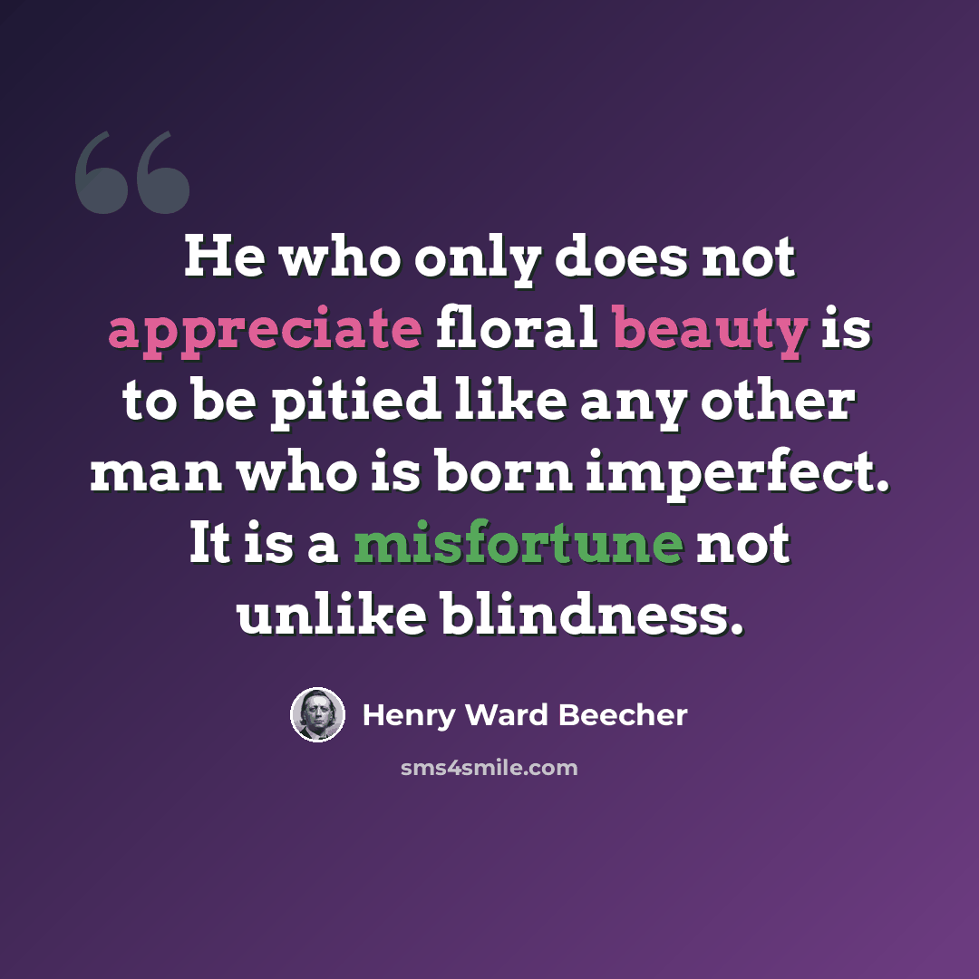 “He who only does not appreciate floral beauty is to be pitied like any other man who is born imperfect. It is a misfortune not unlike blindness.” quote by Henry Ward Beecher
