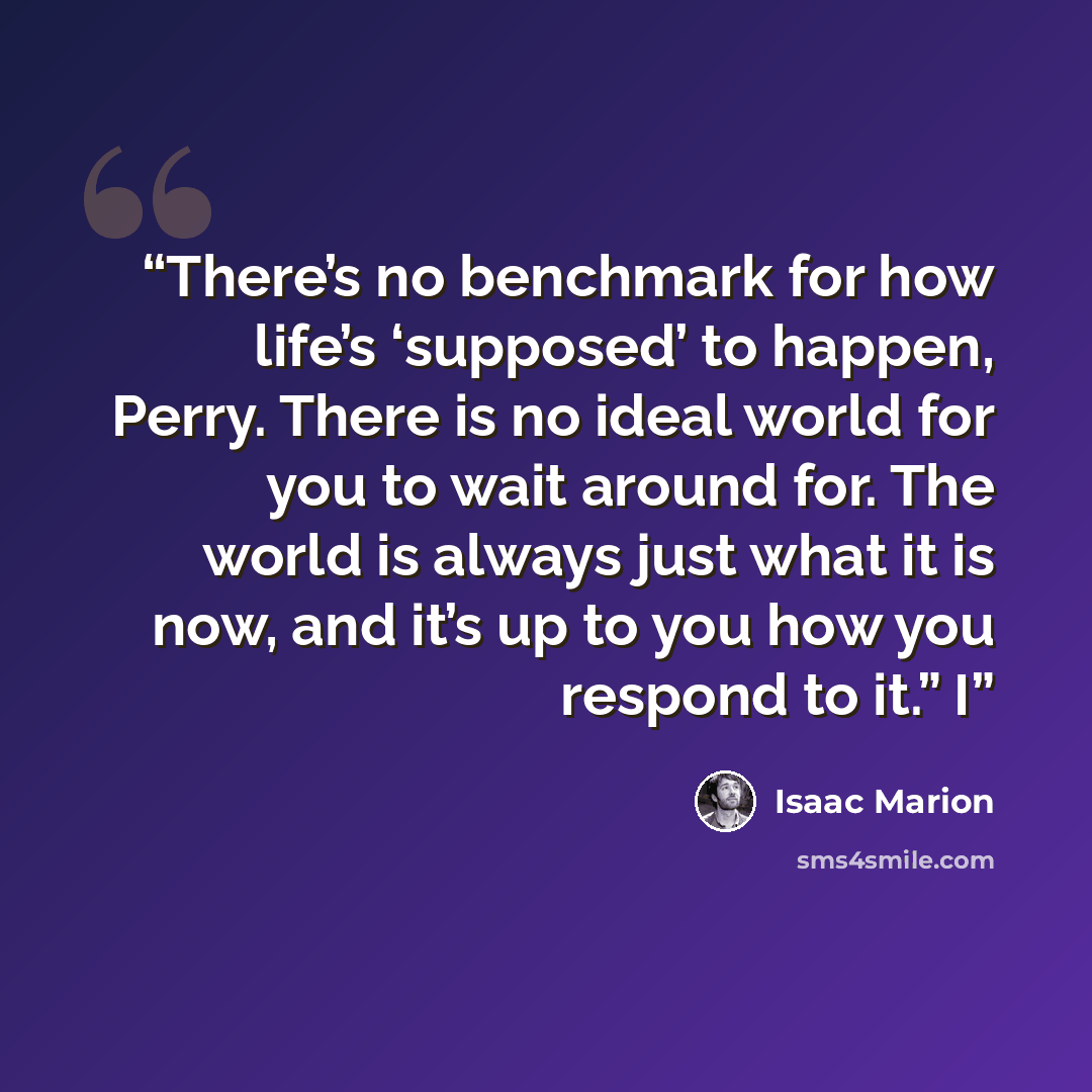 “There’s no benchmark for how life’s ‘supposed’ to happen, Perry. There is no ideal world for you to wait around for. The world is always just what it is now, and it’s up to you how you respond to it.” I” quote by Isaac Marion