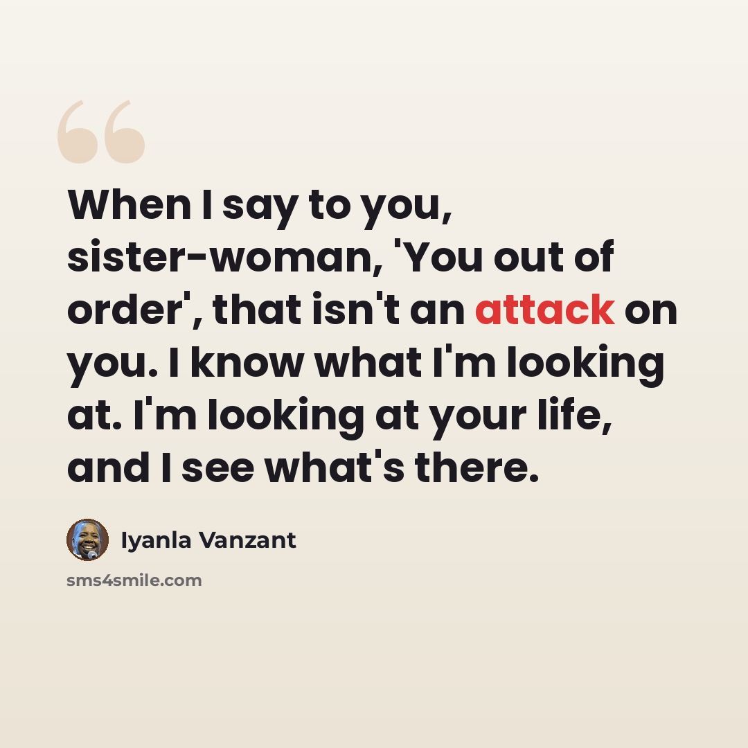 “When I say to you, sister-woman, 'You out of order', that isn't an attack on you. I know what I'm looking at. I'm looking at your life, and I see what's there.” quote by Iyanla Vanzant