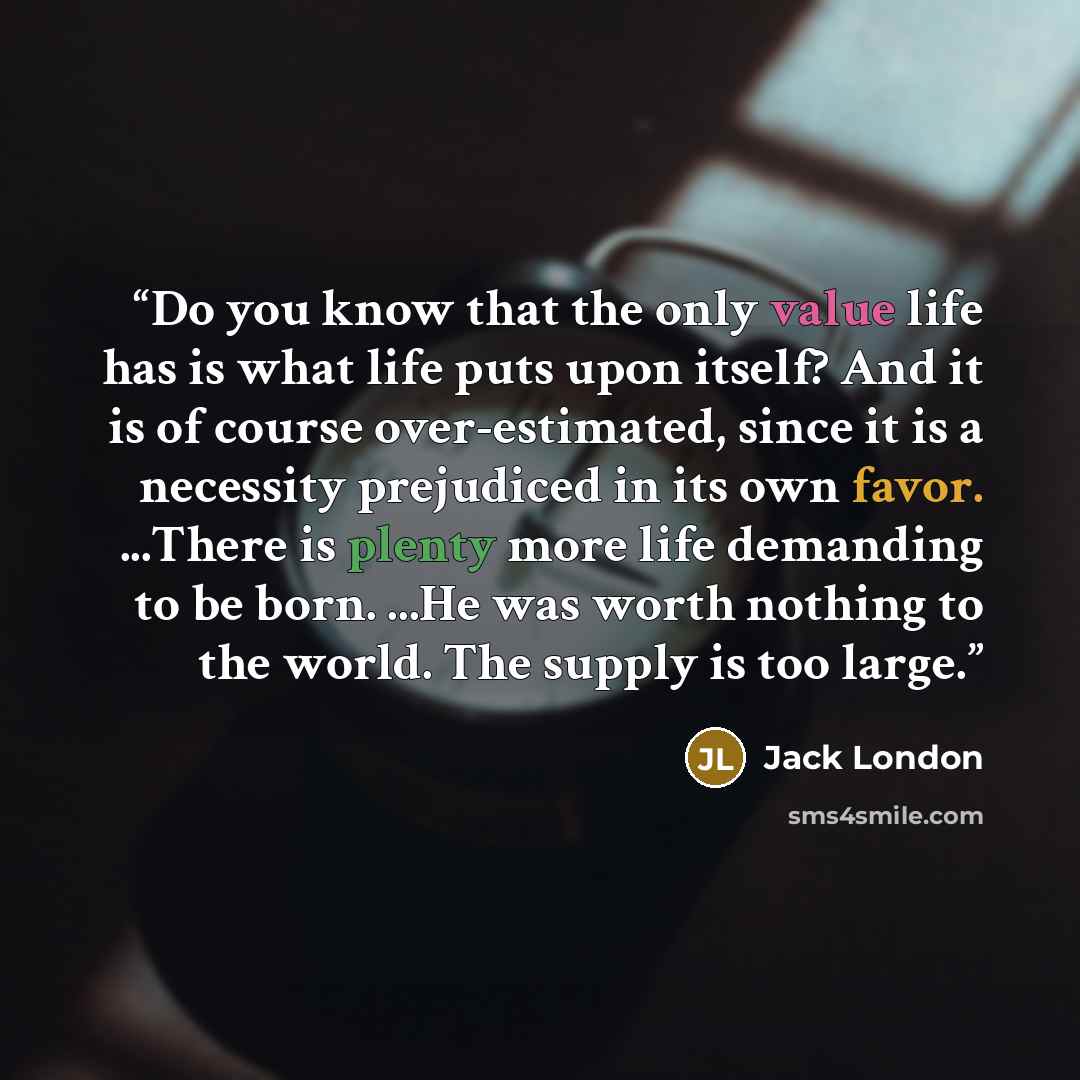 “Do you know that the only value life has is what life puts upon itself? And it is of course over-estimated, since it is a necessity prejudiced in its own favor. ...There is plenty more life demanding to be born. ...He was worth nothing to the world. The supply is too large.” quote by Jack London
