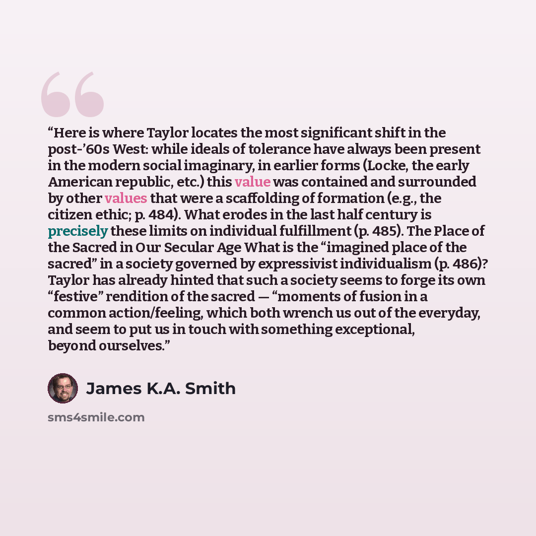 “Here is where Taylor locates the most significant shift in the post-’60s West: while ideals of tolerance have always been present in the modern social imaginary, in earlier forms (Locke, the early American republic, etc.) this value was contained and surrounded by other values that were a…” quote by James K.A. Smith