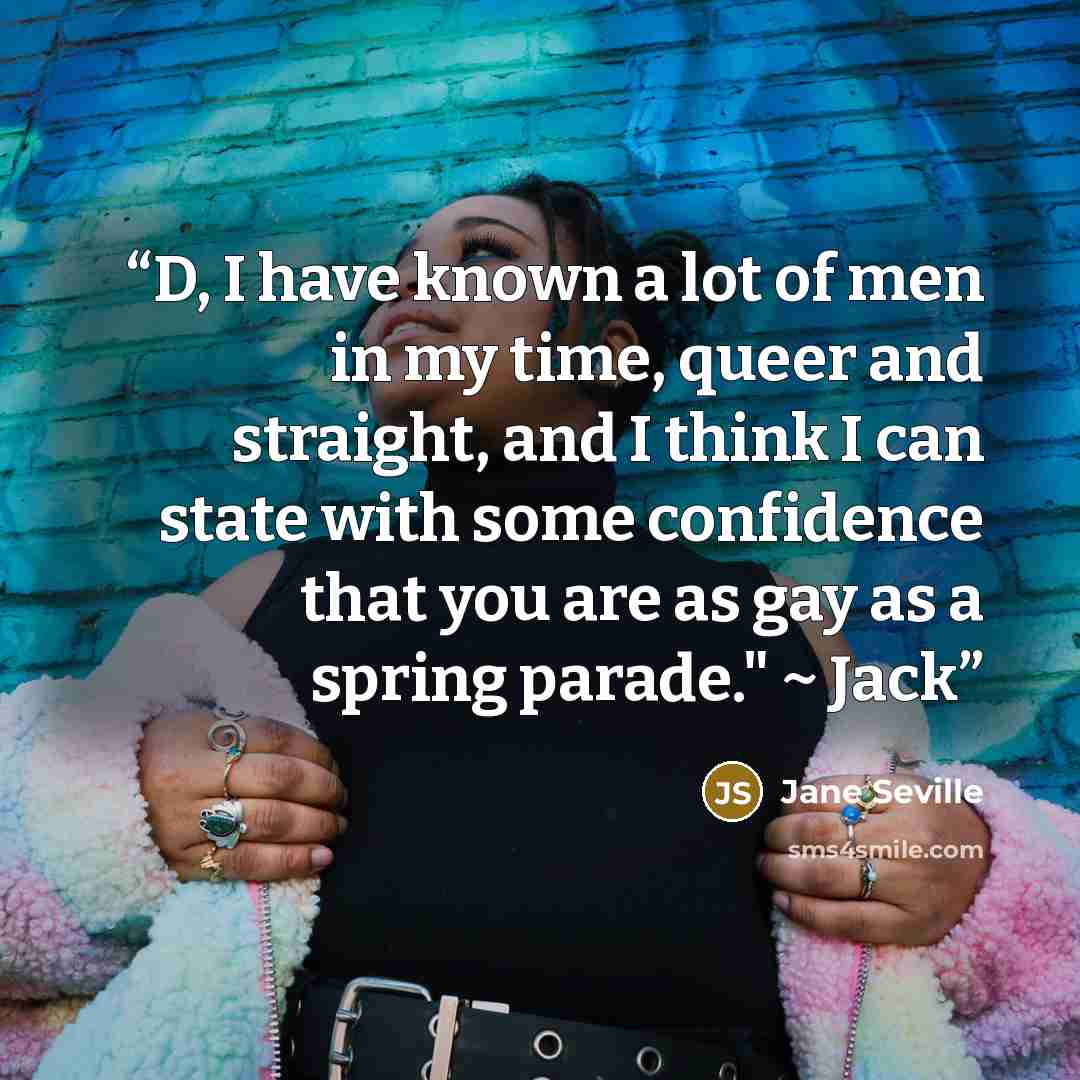 “D, I have known a lot of men in my time, queer and straight, and I think I can state with some confidence that you are as gay as a spring parade." ~ Jack” quote by Jane Seville