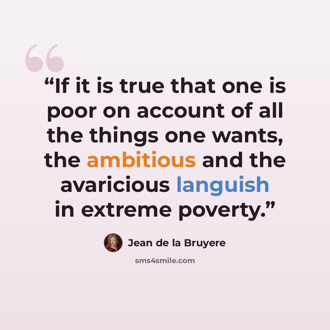 “If it is true that one is poor on account of all the things one wants, the ambitious and the avaricious languish in extreme poverty.” quote by Jean de La Bruyère