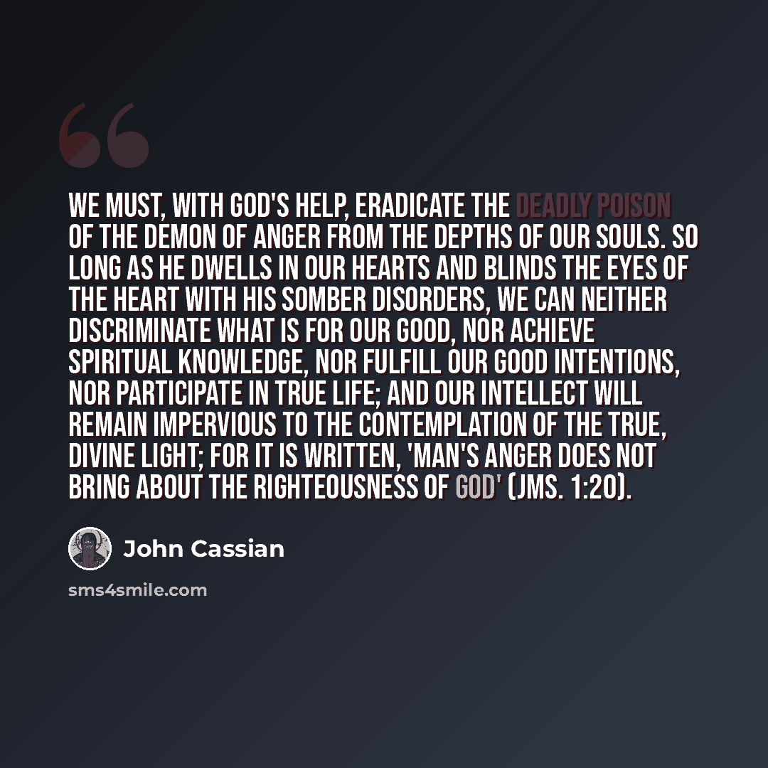 “We must, with God's help, eradicate the deadly poison of the demon of anger from the depths of our souls. So long as he dwells in our hearts and blinds the eyes of the heart with his somber disorders, we can neither discriminate what is for our good, nor achieve spiritual knowledge, nor fulfill…” quote by John Cassian
