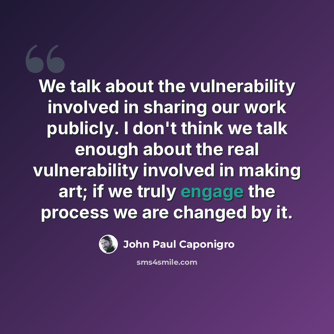 “We talk about the vulnerability involved in sharing our work publicly. I don't think we talk enough about the real vulnerability involved in making art; if we truly engage the process we are changed by it.” quote by John Paul Caponigro