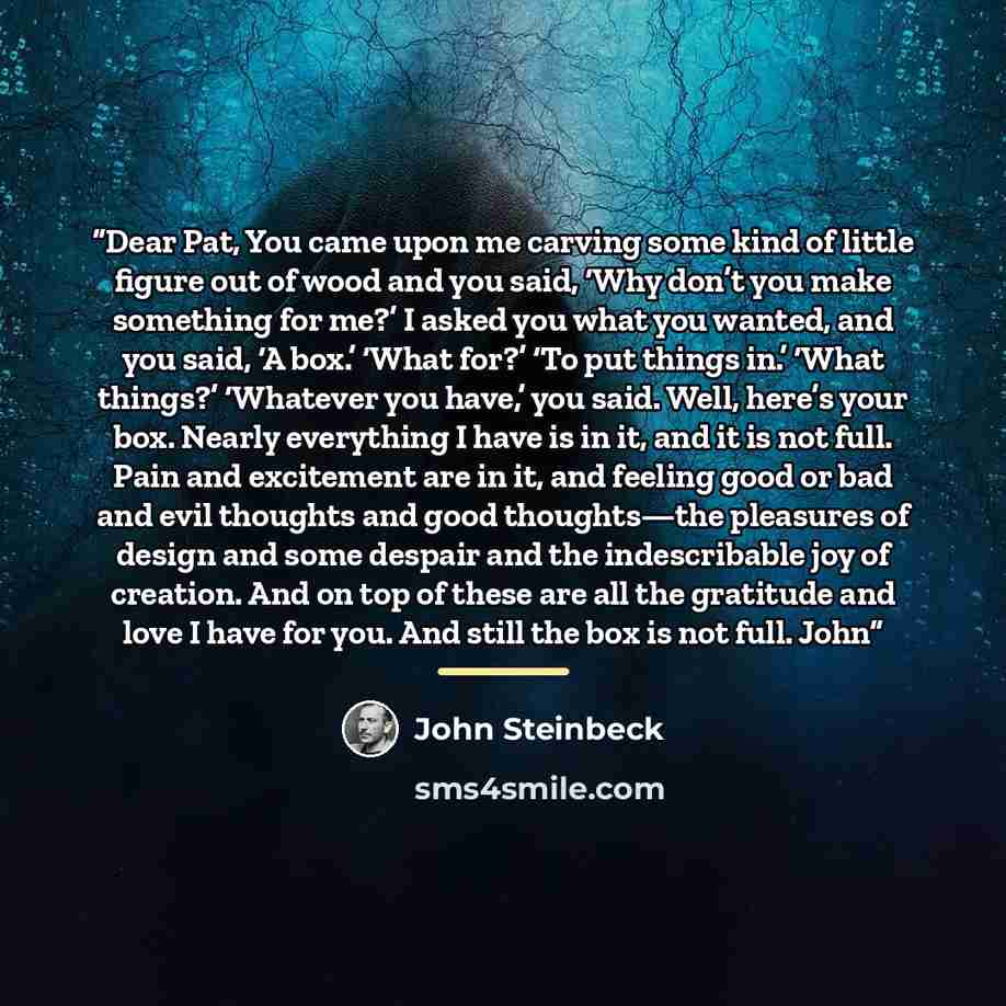 “Dear Pat, You came upon me carving some kind of little figure out of wood and you said, ‘Why don’t you make something for me?’ I asked you what you wanted, and you said, ‘A box.’ ‘What for?’ ‘To put things in.’ ‘What things?’ ‘Whatever you have,’ you said. Well, here’s your box. Nearly everything…” quote by John Steinbeck