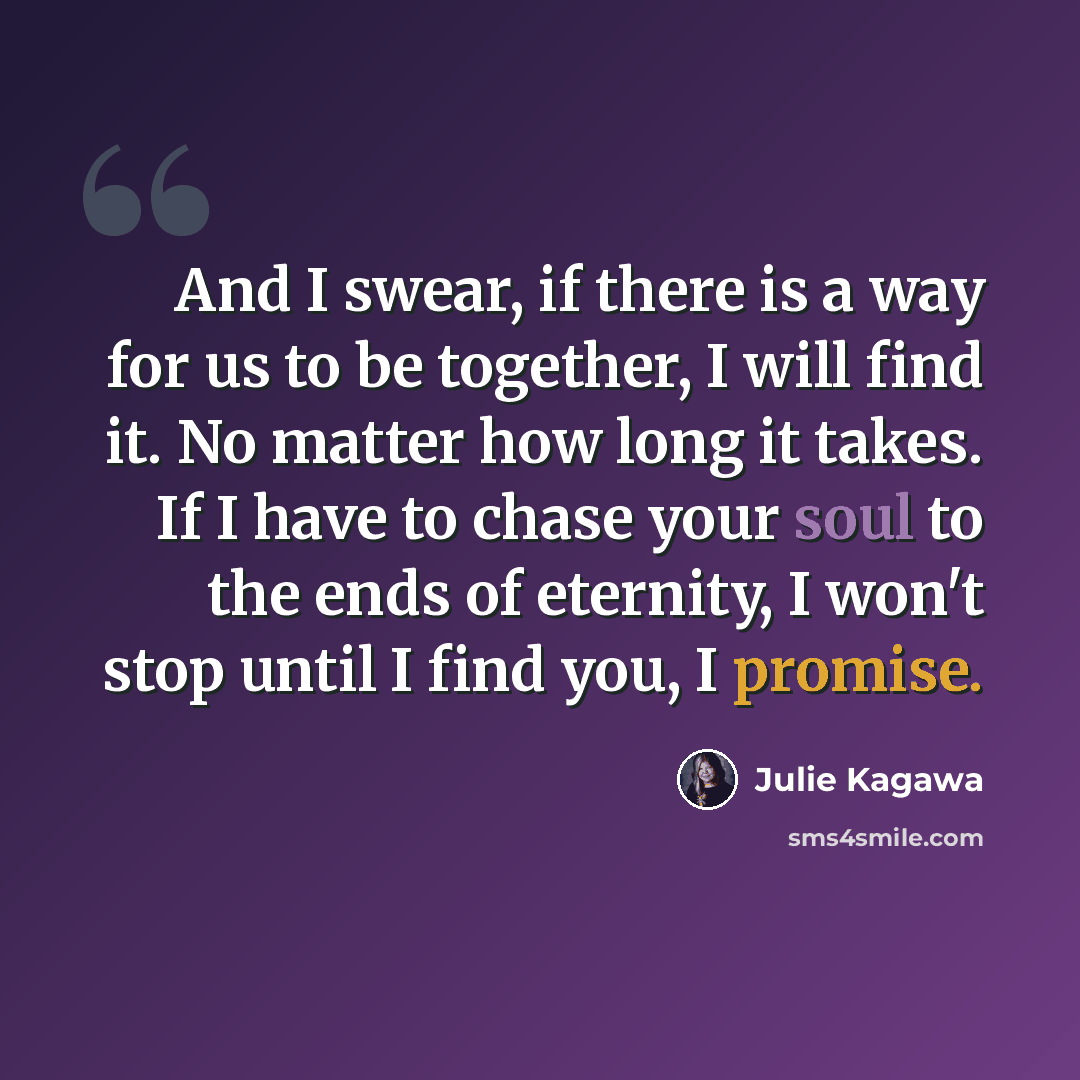 “And I swear, if there is a way for us to be together, I will find it. No matter how long it takes. If I have to chase your soul to the ends of eternity, I won't stop until I find you, I promise.” quote by Julie Kagawa