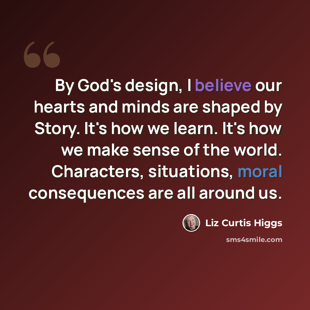 “By God's design, I believe our hearts and minds are shaped by Story. It's how we learn. It's how we make sense of the world. Characters, situations, moral consequences are all around us.” quote by Liz Curtis Higgs