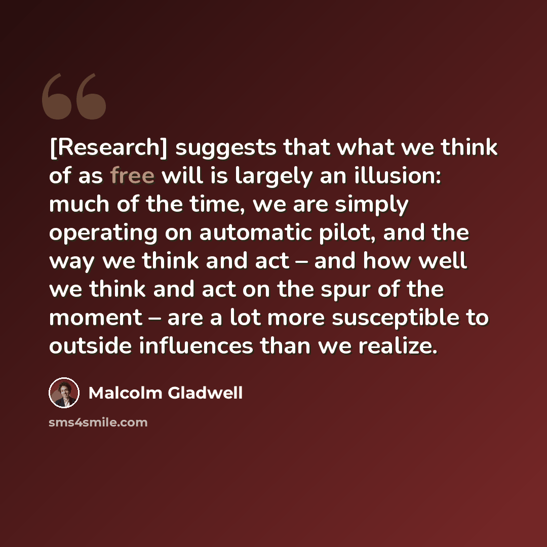 “[Research] suggests that what we think of as free will is largely an illusion: much of the time, we are simply operating on automatic pilot, and the way we think and act – and how well we think and act on the spur of the moment – are a lot more susceptible to outside influences than we realize.” quote by Malcolm Gladwell