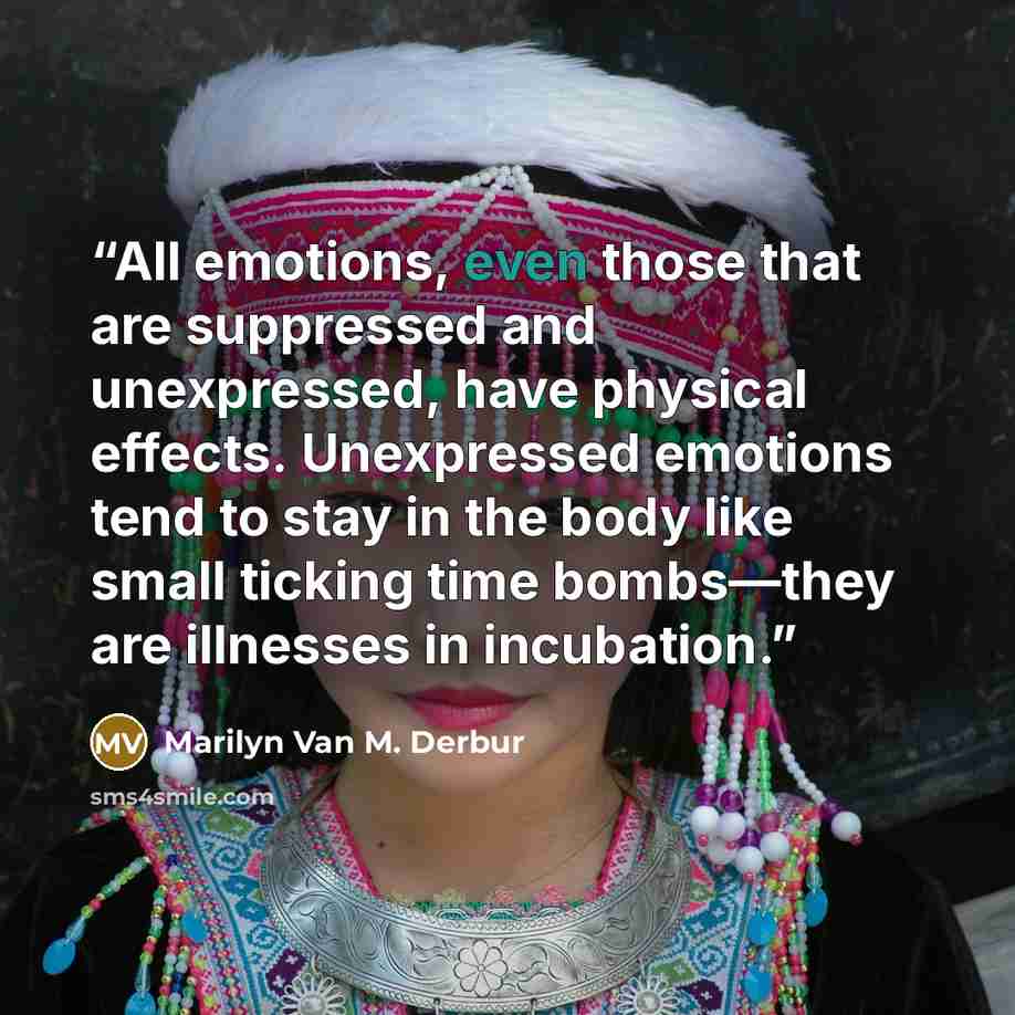 “All emotions, even those that are suppressed and unexpressed, have physical effects. Unexpressed emotions tend to stay in the body like small ticking time bombs—they are illnesses in incubation.” quote by Marilyn Van M. Derbur