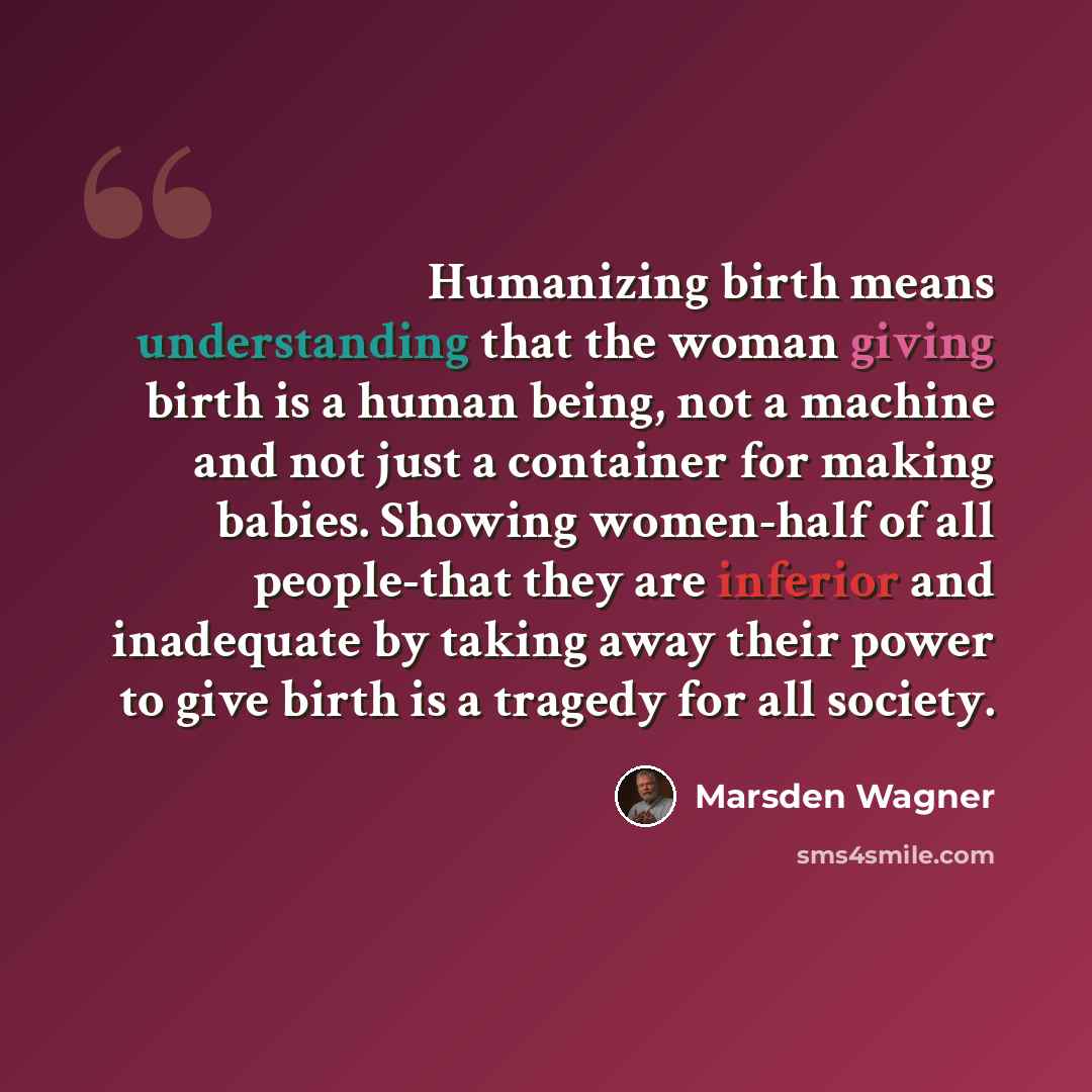 “Humanizing birth means understanding that the woman giving birth is a human being, not a machine and not just a container for making babies. Showing women-half of all people-that they are inferior and inadequate by taking away their power to give birth is a tragedy for all society.” quote by Marsden Wagner