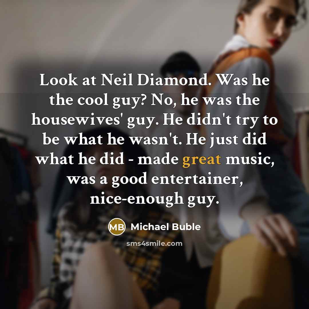 “Look at Neil Diamond. Was he the cool guy? No, he was the housewives' guy. He didn't try to be what he wasn't. He just did what he did - made great music, was a good entertainer, nice-enough guy.” quote by Michael Buble