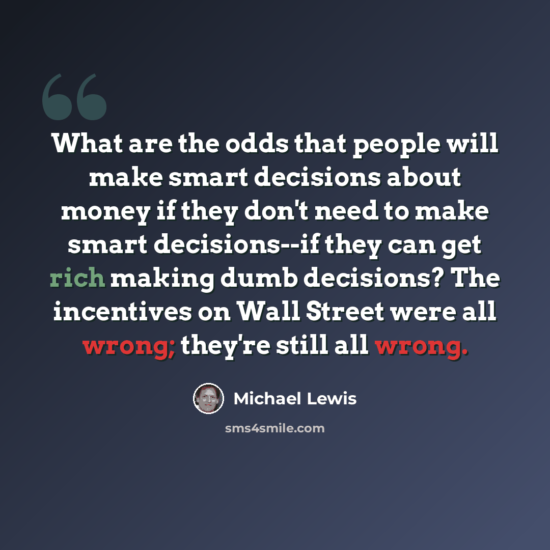 “What are the odds that people will make smart decisions about money if they don't need to make smart decisions--if they can get rich making dumb decisions? The incentives on Wall Street were all wrong; they're still all wrong.” quote by Michael Lewis